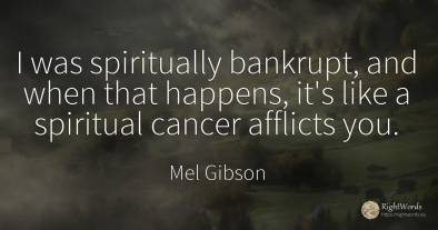 I was spiritually bankrupt, and when that happens, it's...