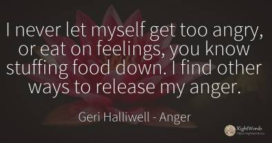 I never let myself get too angry, or eat on feelings, you...