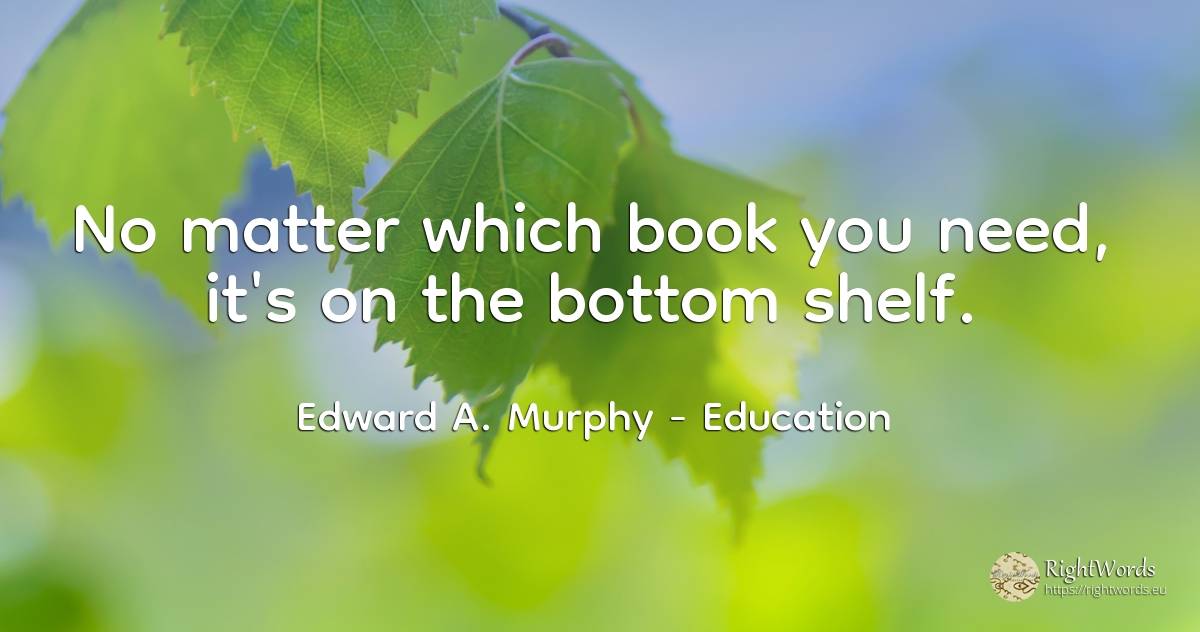 No matter which book you need, it's on the bottom shelf. - Edward A. Murphy, quote about education, need
