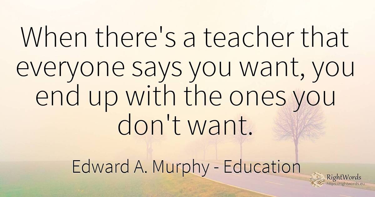 When there's a teacher that everyone says you want, you... - Edward A. Murphy, quote about education, teachers, end