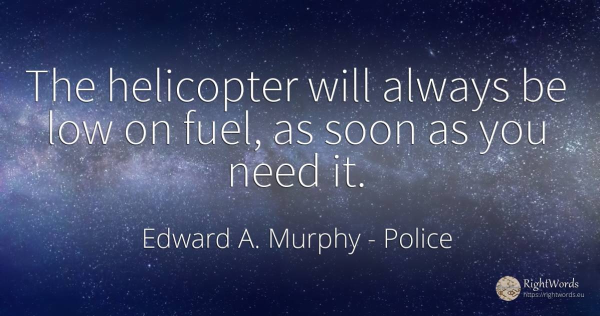 The helicopter will always be low on fuel, as soon as you... - Edward A. Murphy, quote about police, need