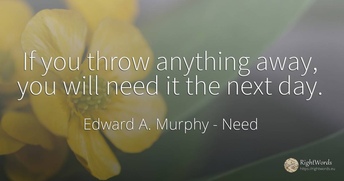 If you throw anything away, you will need it the next day. - Edward A. Murphy, quote about need, day