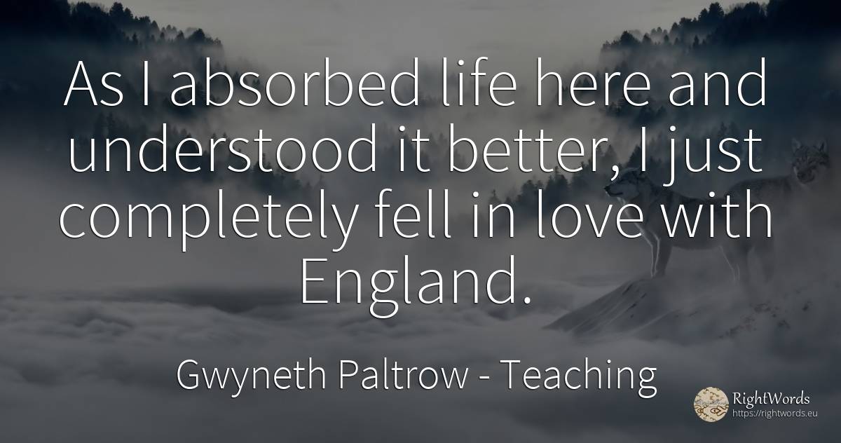 As I absorbed life here and understood it better, I just... - Gwyneth Paltrow, quote about teaching, love, life