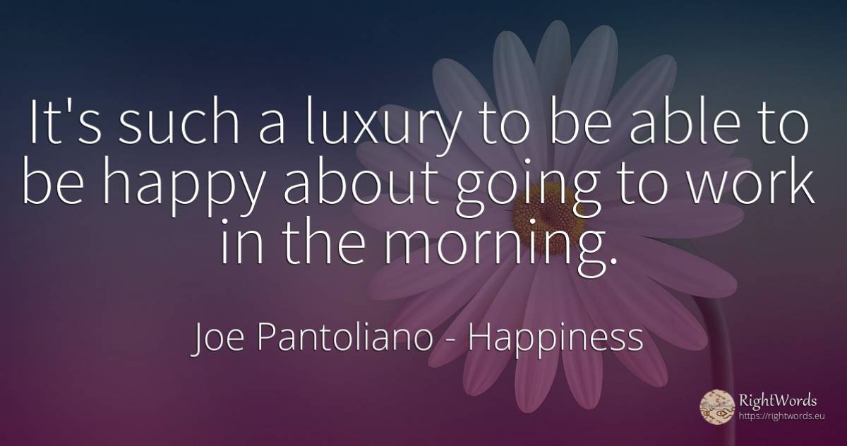 It's such a luxury to be able to be happy about going to... - Joe Pantoliano, quote about happiness, work