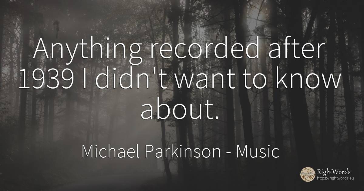 Anything recorded after 1939 I didn't want to know about. - Michael Parkinson, quote about music