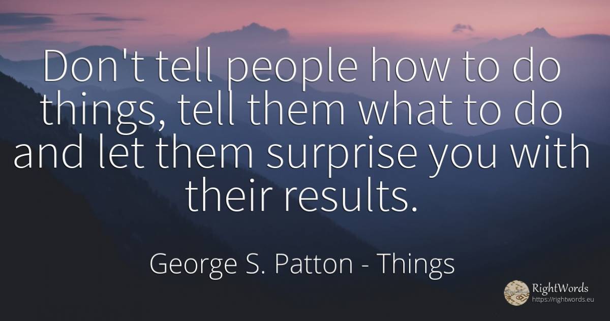 Don't tell people how to do things, tell them what to do... - George S. Patton, quote about things, people
