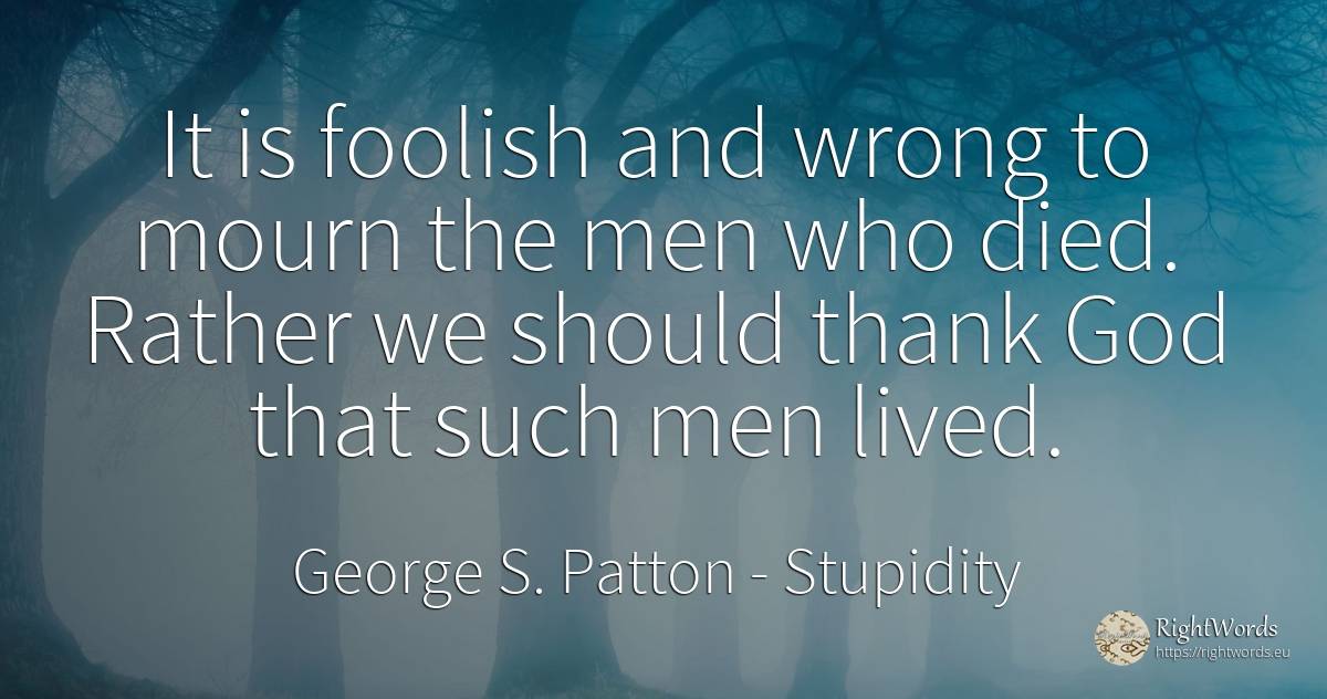 It is foolish and wrong to mourn the men who died. Rather... - George S. Patton, quote about stupidity, man, bad, god