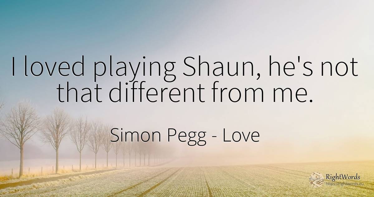 I loved playing Shaun, he's not that different from me. - Simon Pegg, quote about love