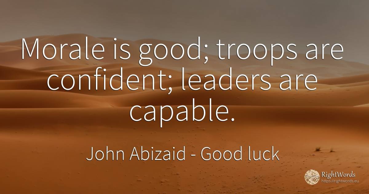 Morale is good; troops are confident; leaders are capable. - John Abizaid, quote about good, good luck