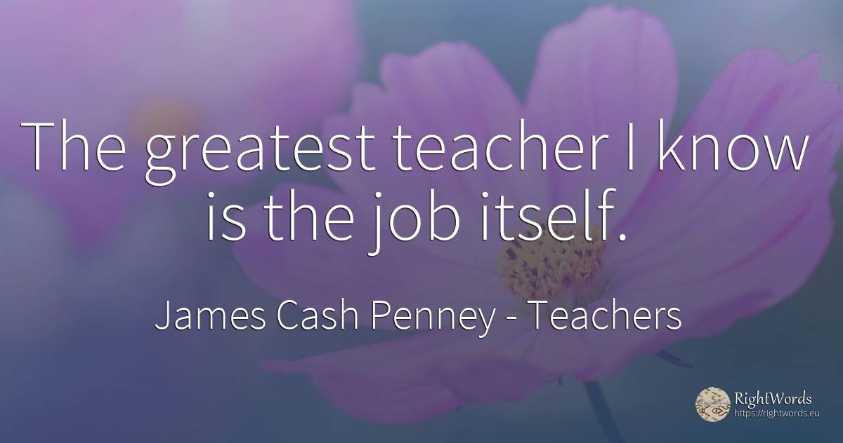 The greatest teacher I know is the job itself. - James Cash Penney, quote about teachers