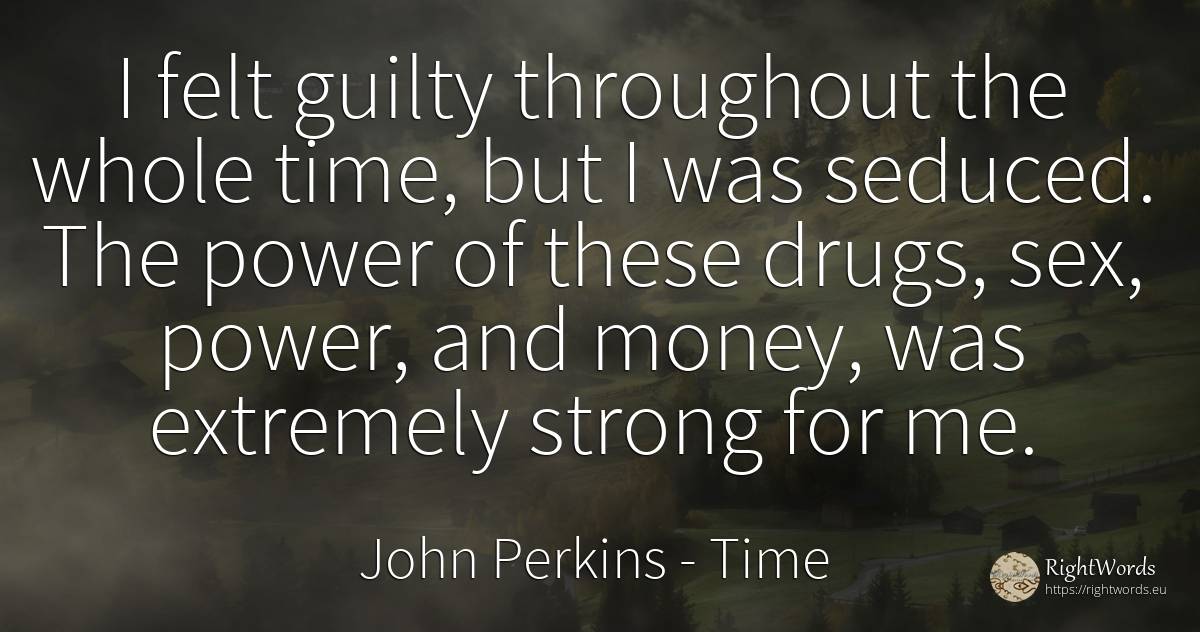 I felt guilty throughout the whole time, but I was... - John Perkins, quote about time, power, drugs, money, sex