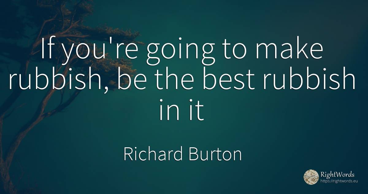 If you're going to make rubbish, be the best rubbish in it - Richard Burton