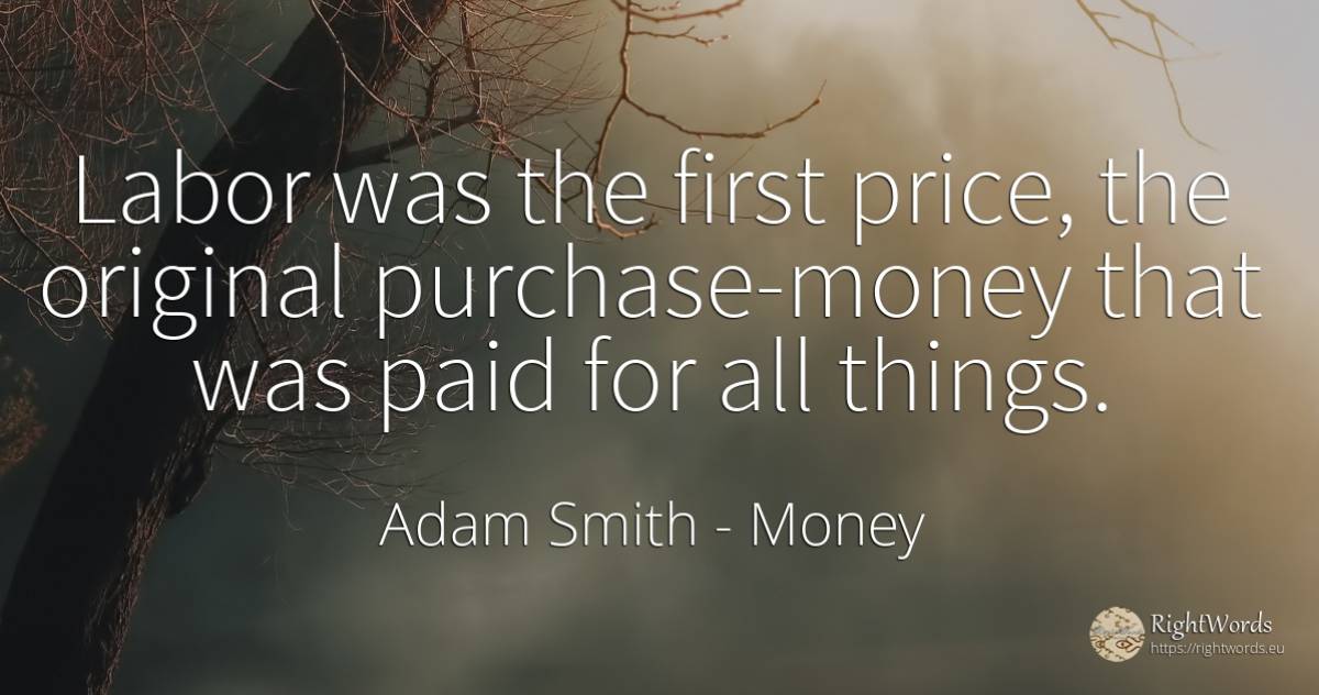 Labor was the first price, the original purchase-money... - Adam Smith, quote about money, things