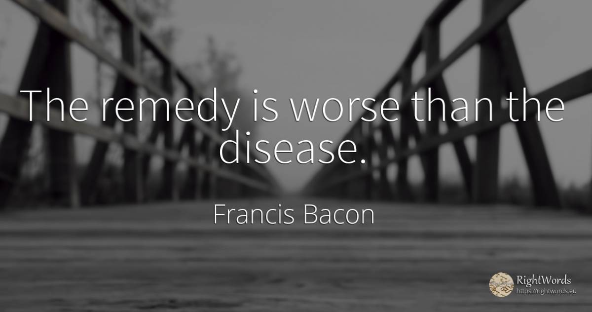 The remedy is worse than the disease. - Francis Bacon