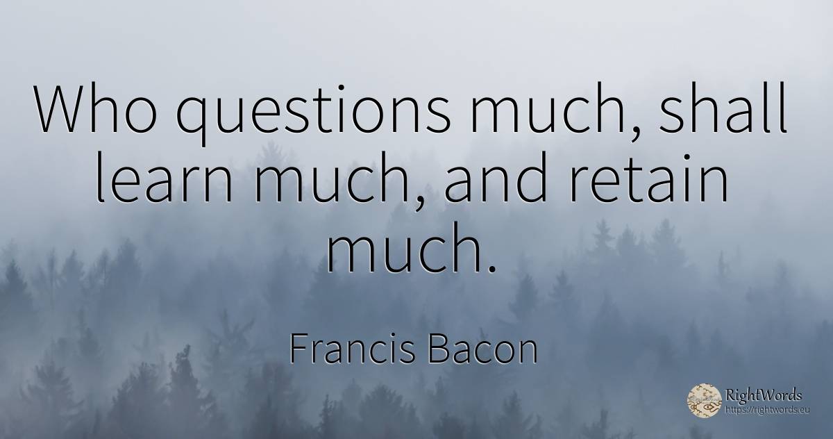Who questions much, shall learn much, and retain much. - Francis Bacon