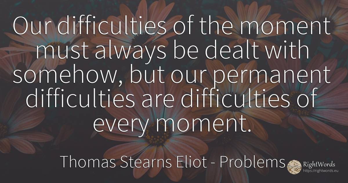 Our difficulties of the moment must always be dealt with... - Thomas Stearns Eliot, quote about problems, difficulties, moment