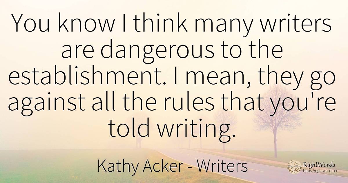 You know I think many writers are dangerous to the... - Kathy Acker, quote about writers, rules, writing