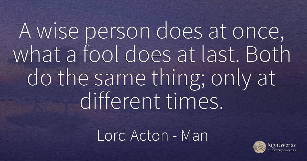 A wise person does at once, what a fool does at last.... - Lord Acton (John Dalberg-Acton, 1st Baron Acton), quote about man, people, things