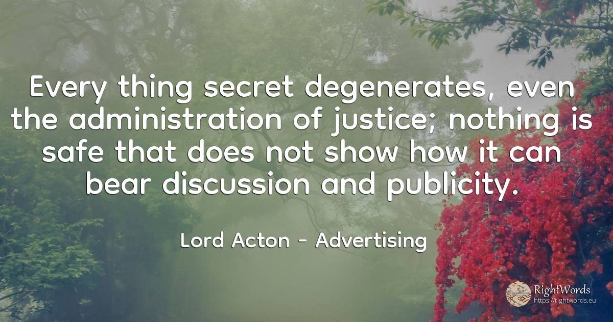 Every thing secret degenerates, even the administration... - Lord Acton (John Dalberg-Acton, 1st Baron Acton), quote about advertising, justice, secret, nothing, things