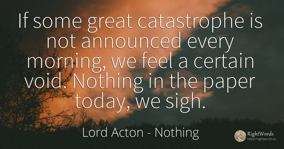 If some great catastrophe is not announced every morning, ... - Lord Acton (John Dalberg-Acton, 1st Baron Acton), quote about nothing