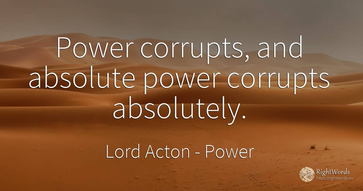 Power corrupts, and absolute power corrupts absolutely. - Lord Acton (John Dalberg-Acton, 1st Baron Acton), quote about power, absolute