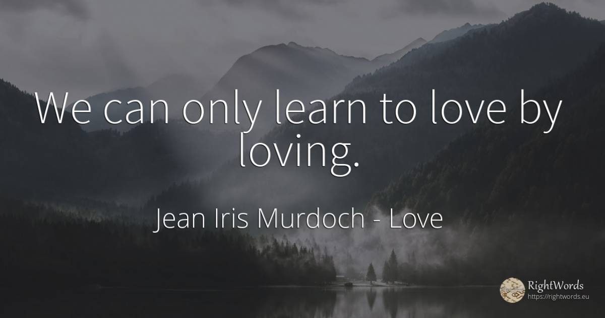 We can only learn to love by loving. - Jean Iris Murdoch, quote about love