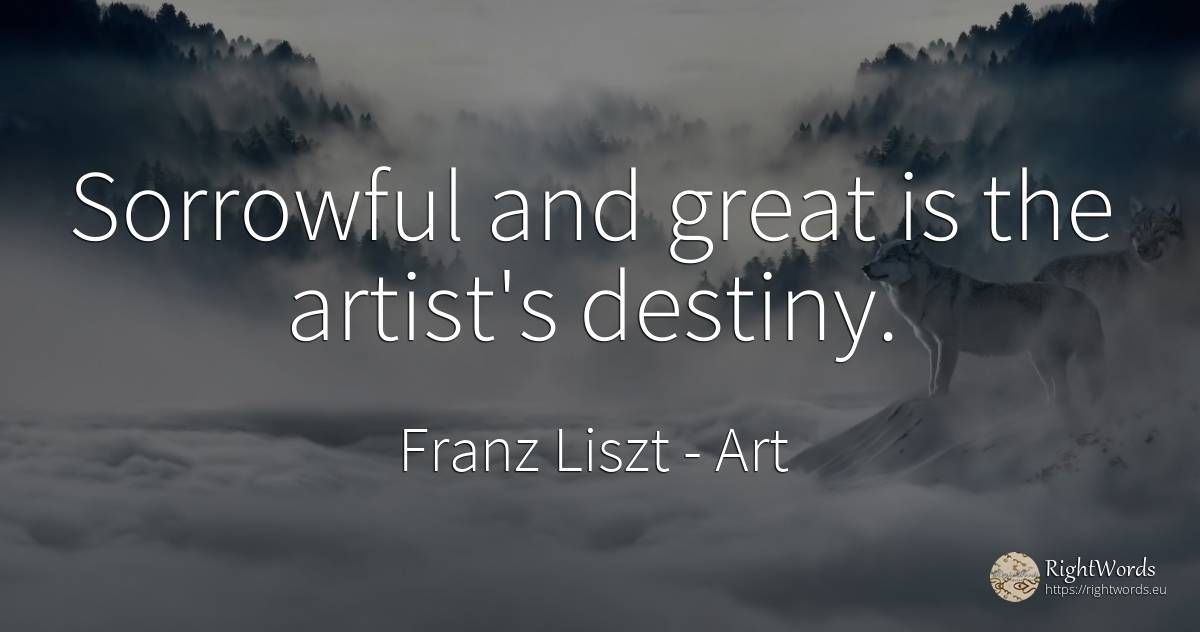 Sorrowful and great is the artist's destiny. - Franz Liszt, quote about art, destiny, artists