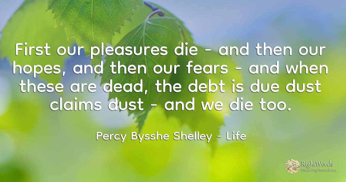 First our pleasures die - and then our hopes, and then... - Percy Bysshe Shelley, quote about life