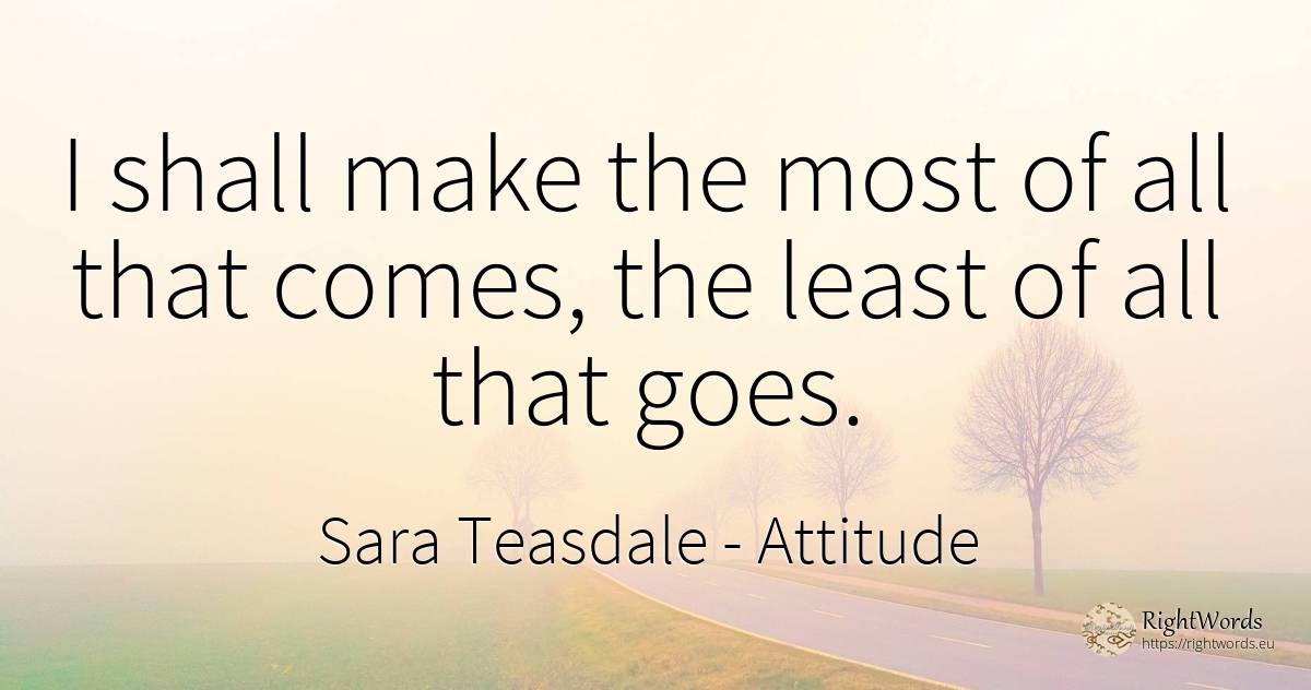 I shall make the most of all that comes, the least of all... - Sara Teasdale, quote about attitude