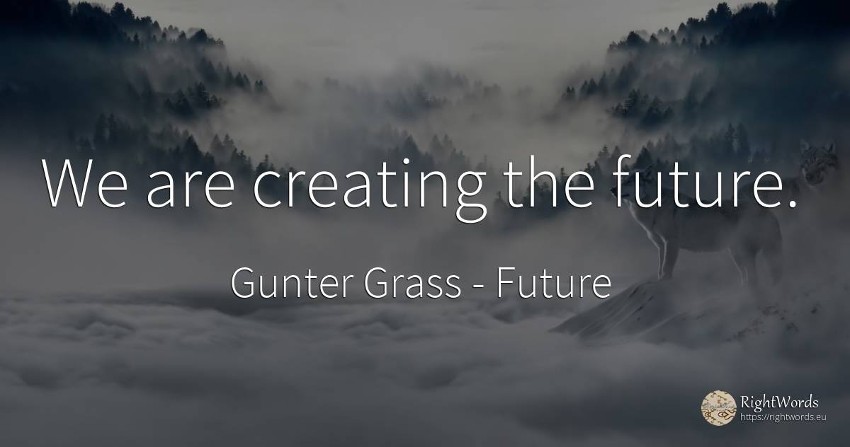 We are creating the future. - Gunter Grass, quote about future