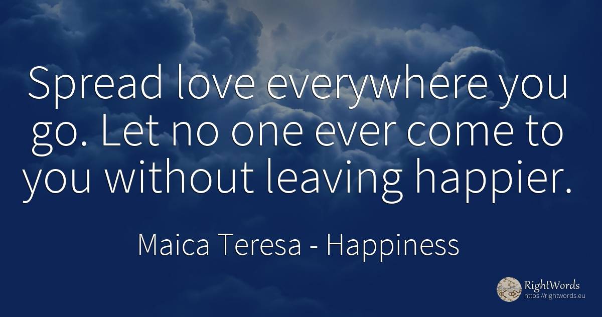 Spread love everywhere you go. Let no one ever come to... - Mother Teresa (Tereza), quote about happiness, love