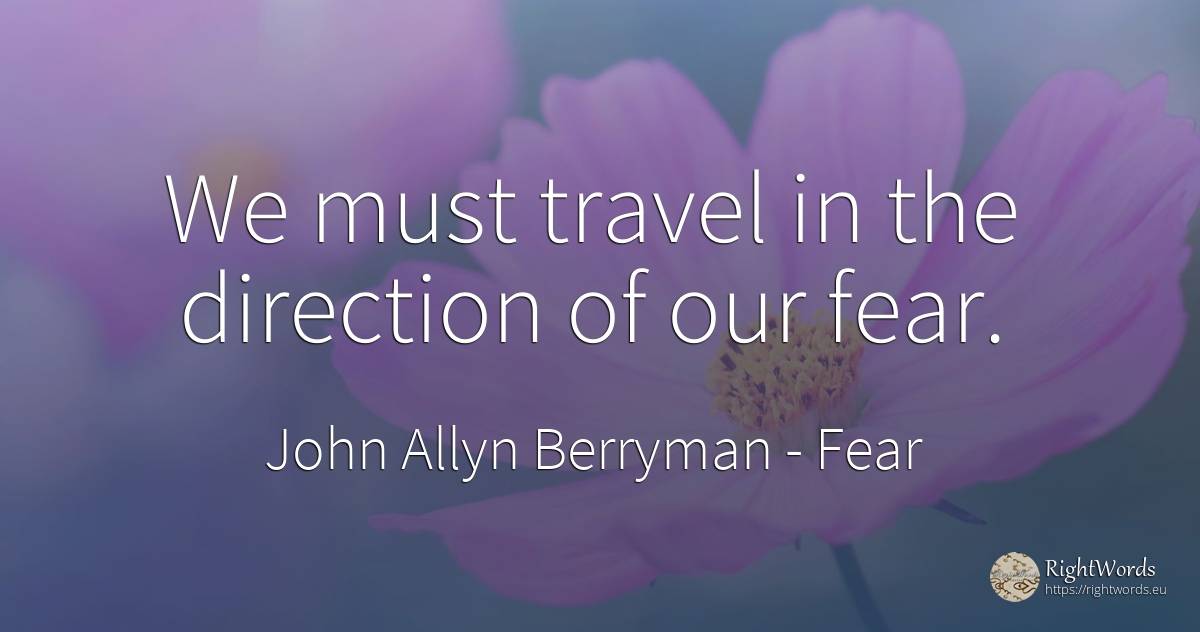 We must travel in the direction of our fear. - John Allyn Berryman, quote about fear