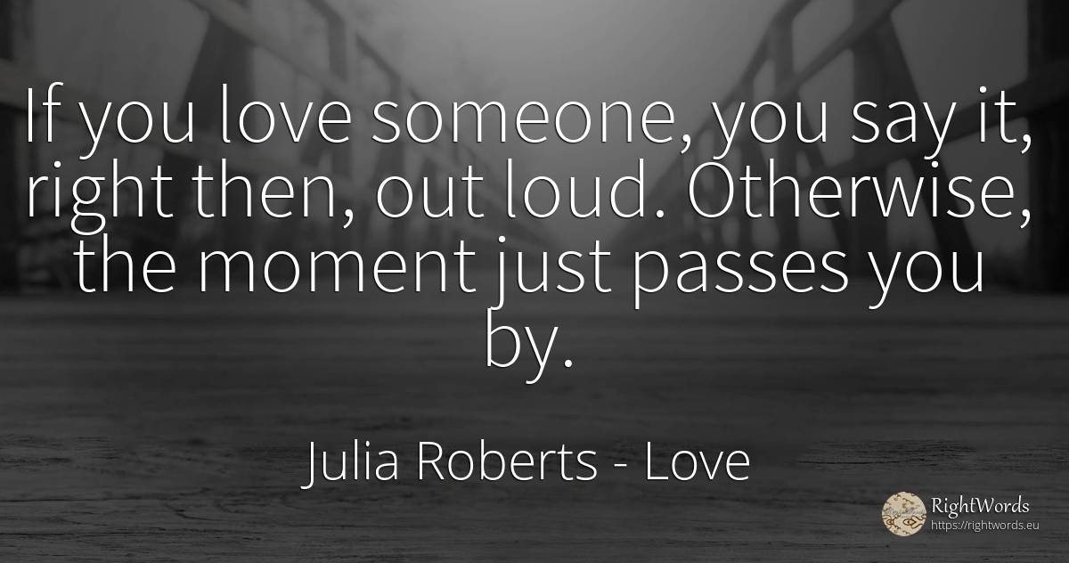 If you love someone, you say it, right then, out loud.... - Julia Roberts, quote about love, rightness, moment