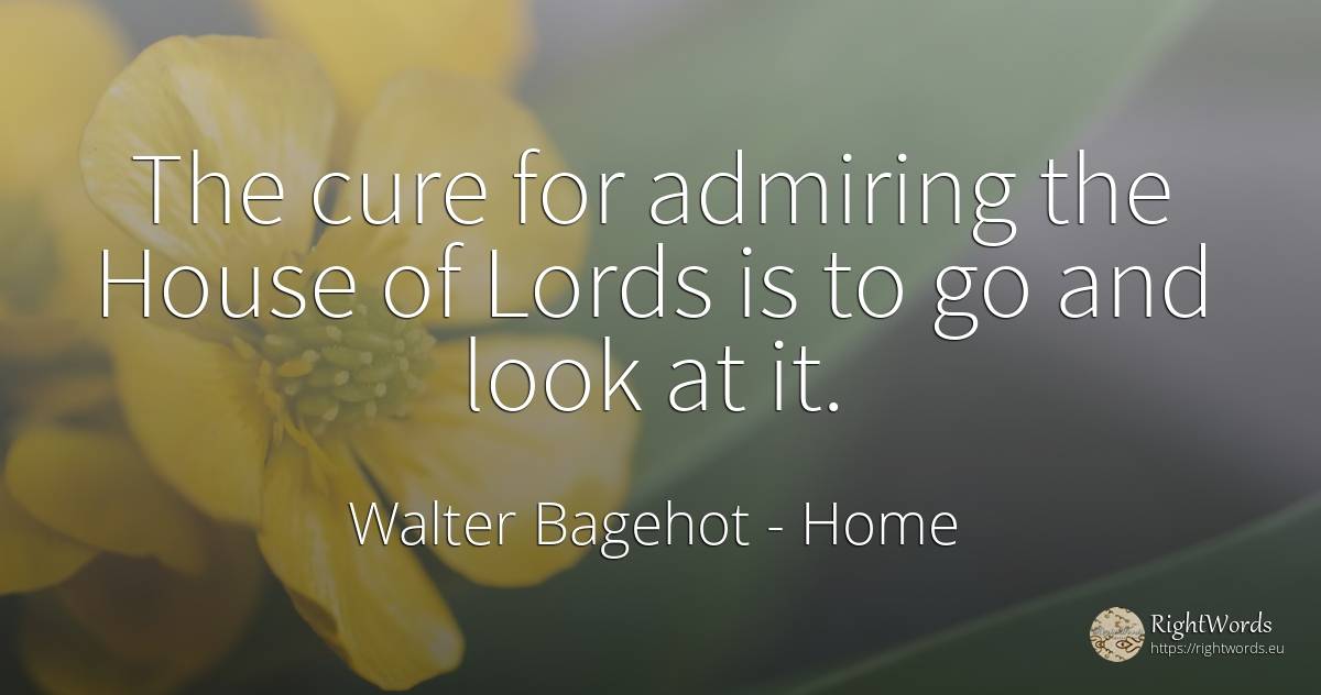 The cure for admiring the House of Lords is to go and... - Walter Bagehot, quote about home, house