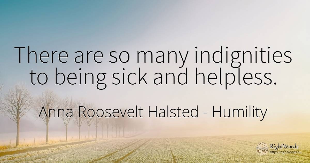 There are so many indignities to being sick and helpless. - Anna Roosevelt Halsted, quote about humility, injustice, being