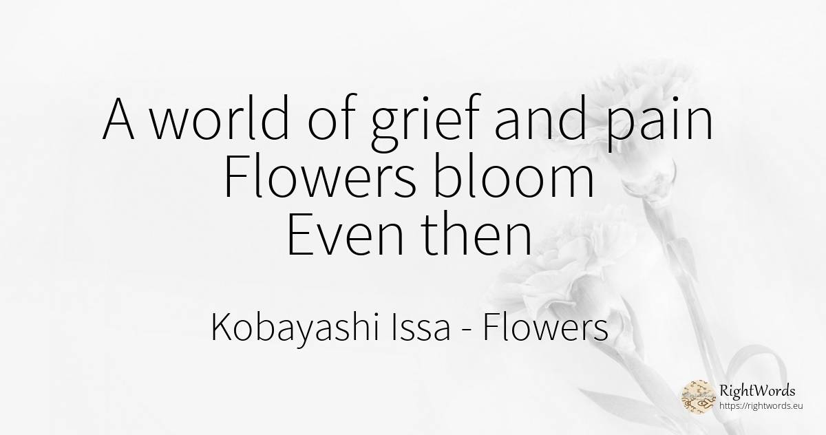 A world of grief and pain Flowers bloom Even then - Kobayashi Issa, quote about flowers