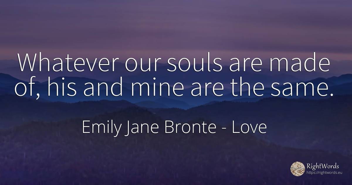 Whatever our souls are made of, his and mine are the same. - Emily Jane Bronte, quote about love
