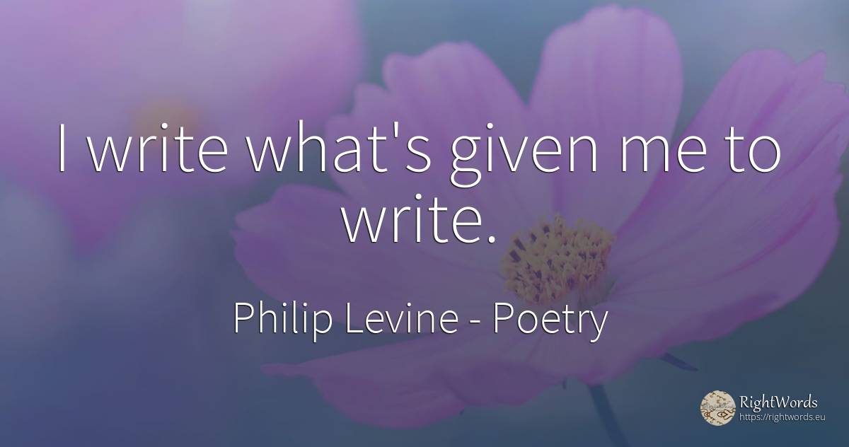 I write what's given me to write. - Philip Levine, quote about poetry