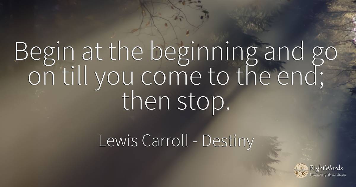 Begin at the beginning and go on till you come to the... - Lewis Carroll, quote about destiny, beginning, end