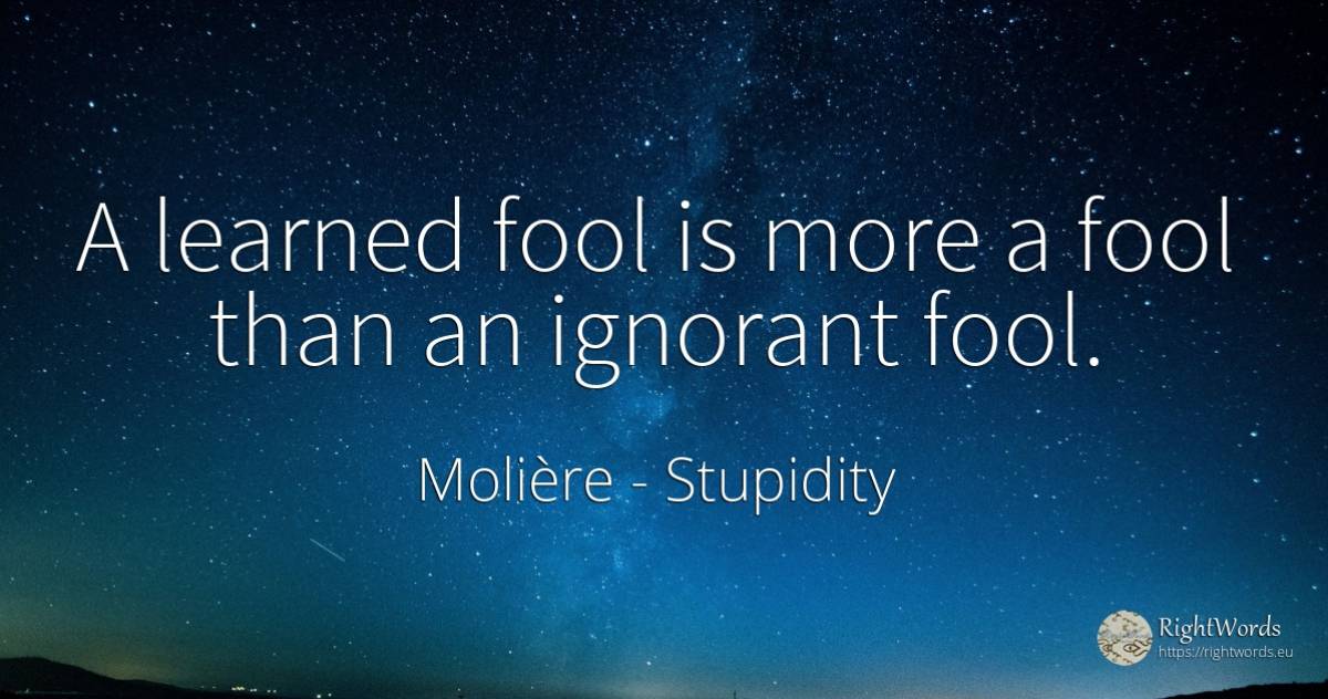 A learned fool is more a fool than an ignorant fool. - Molière, quote about stupidity