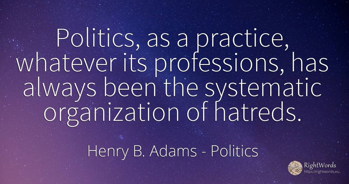 Politics, as a practice, whatever its professions, has... - Henry B. Adams, quote about politics