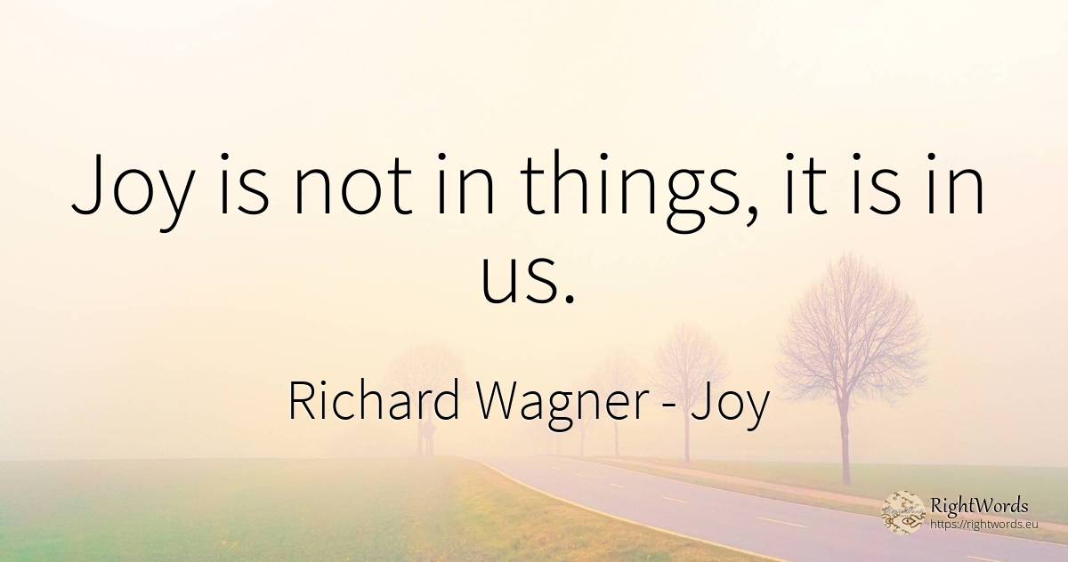 Joy is not in things, it is in us. - Richard Wagner, quote about joy, things