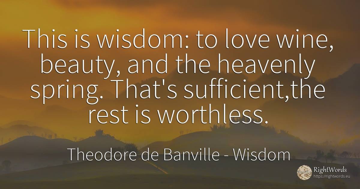 This is wisdom: to love wine, beauty, and the heavenly... - Theodore de Banville, quote about wisdom, wine, spring, beauty, love
