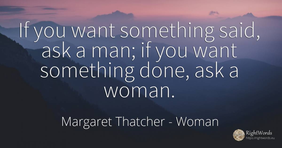 If you want something said, ask a man; if you want... - Margaret Thatcher, quote about woman, man