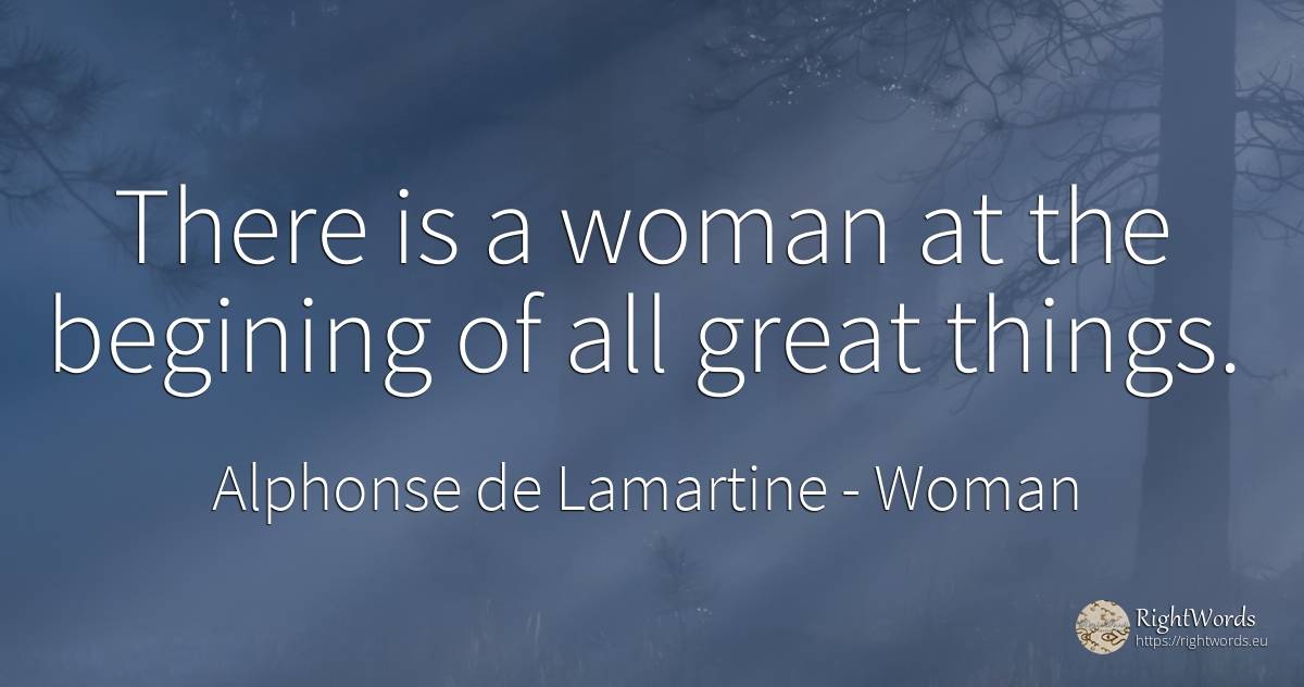There is a woman at the begining of all great things. - Alphonse de Lamartine, quote about woman, things
