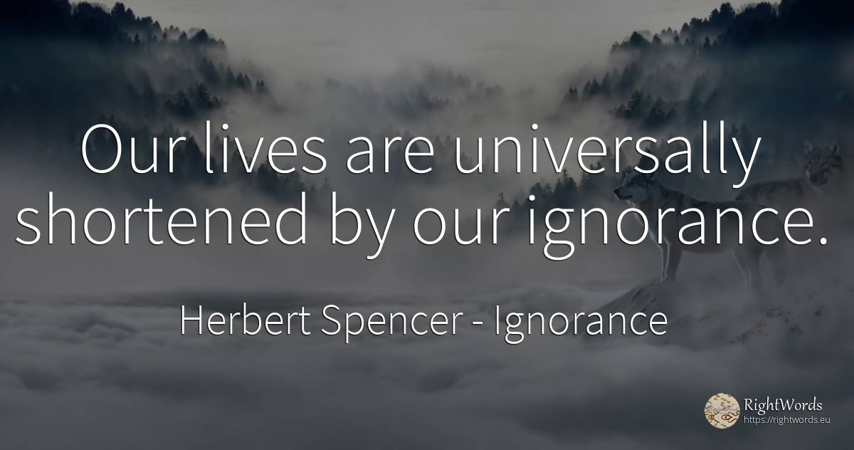Our lives are universally shortened by our ignorance. - Herbert Spencer, quote about ignorance