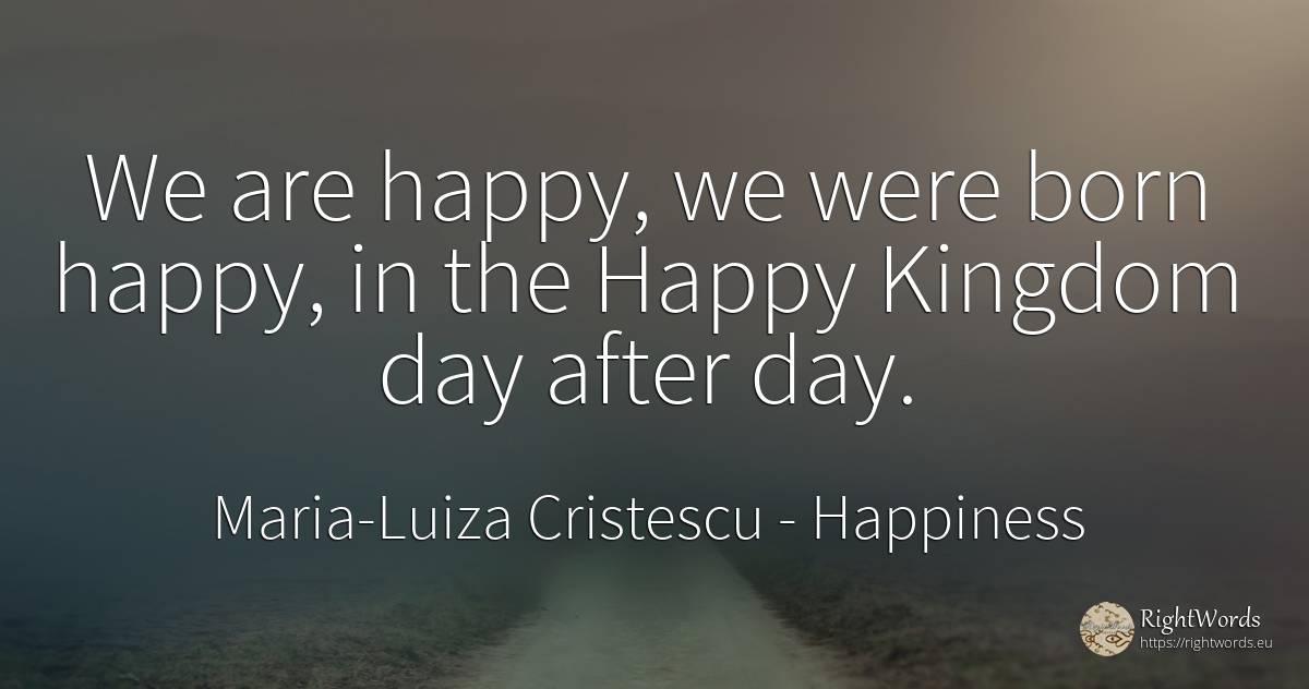 We are happy, we were born happy, in the Happy Kingdom... - Maria-Luiza Cristescu, quote about happiness, day, love