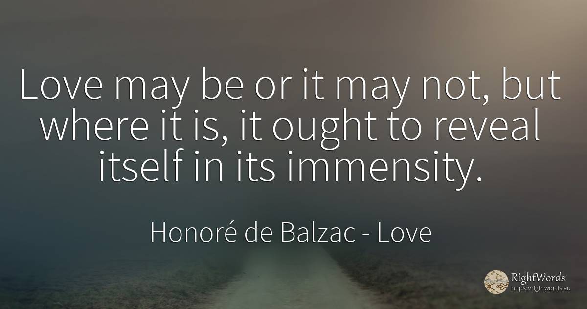 Love may be or it may not, but where it is, it ought to... - Honoré de Balzac, quote about love