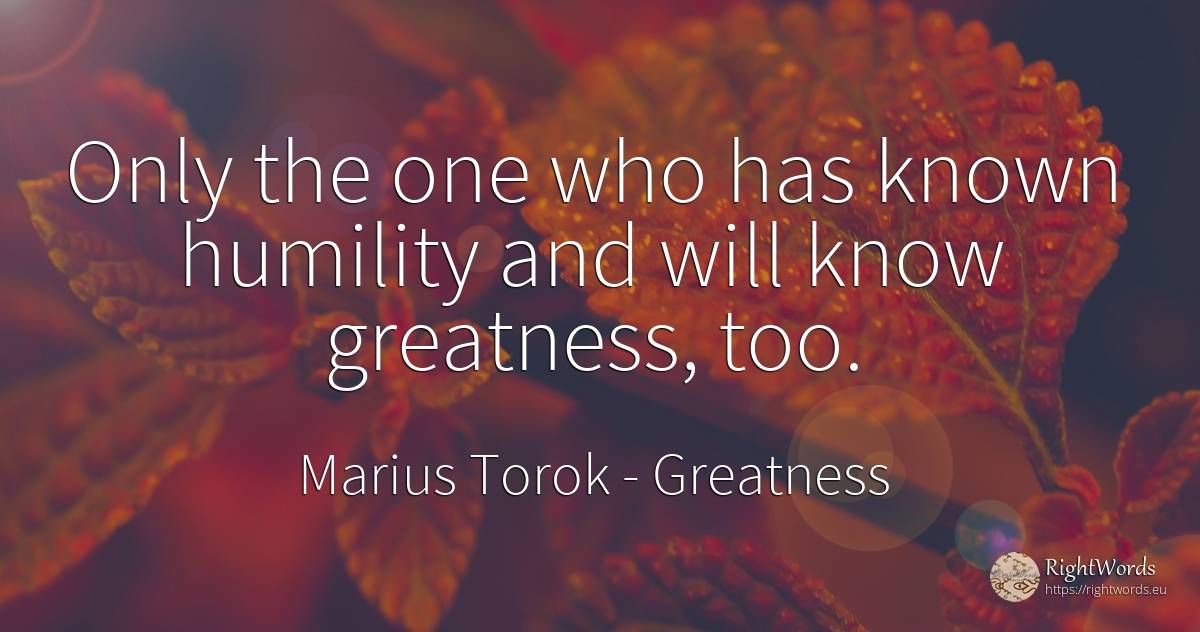 Only the one who has known humility and will know... - Marius Torok (Darius Domcea), quote about greatness, humility