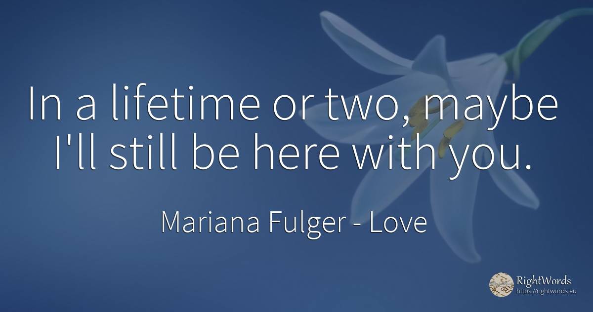 In a lifetime or two, maybe I'll still be here with you. - Mariana Fulger, quote about love